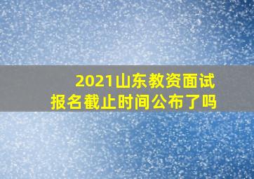 2021山东教资面试报名截止时间公布了吗