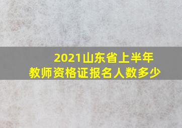 2021山东省上半年教师资格证报名人数多少