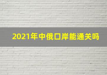 2021年中俄口岸能通关吗