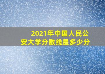 2021年中国人民公安大学分数线是多少分