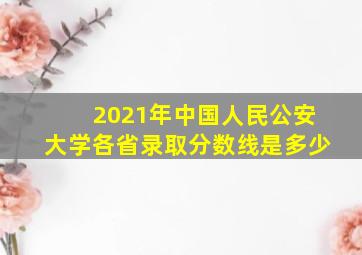 2021年中国人民公安大学各省录取分数线是多少