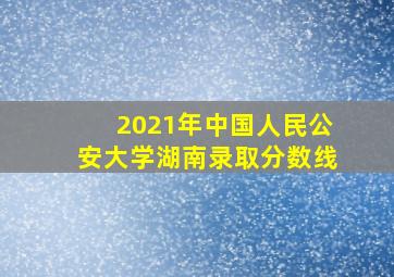 2021年中国人民公安大学湖南录取分数线