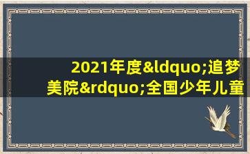 2021年度“追梦美院”全国少年儿童书画艺术公开赛