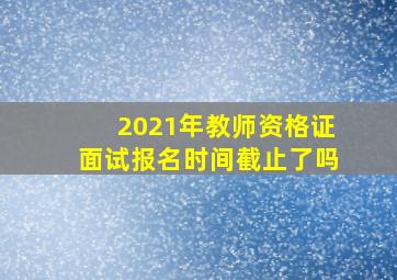 2021年教师资格证面试报名时间截止了吗