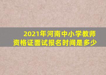 2021年河南中小学教师资格证面试报名时间是多少