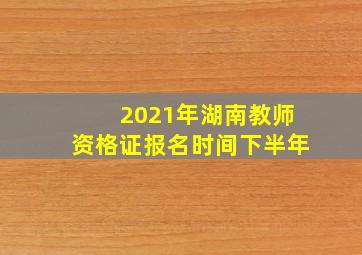 2021年湖南教师资格证报名时间下半年