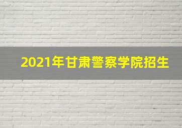 2021年甘肃警察学院招生