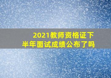 2021教师资格证下半年面试成绩公布了吗