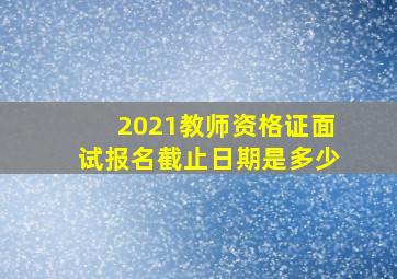 2021教师资格证面试报名截止日期是多少