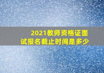 2021教师资格证面试报名截止时间是多少