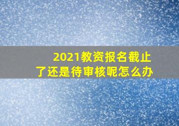 2021教资报名截止了还是待审核呢怎么办