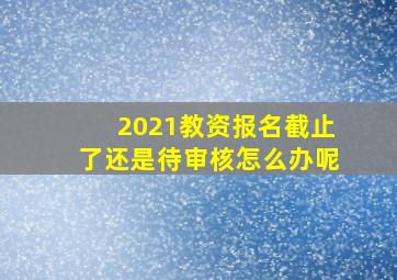 2021教资报名截止了还是待审核怎么办呢