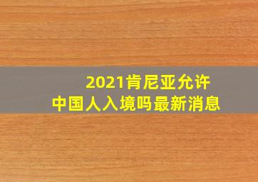 2021肯尼亚允许中国人入境吗最新消息