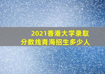 2021香港大学录取分数线青海招生多少人