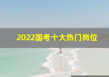 2022国考十大热门岗位