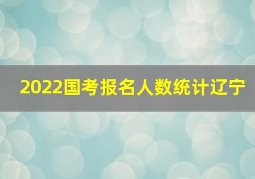 2022国考报名人数统计辽宁