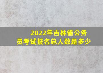 2022年吉林省公务员考试报名总人数是多少