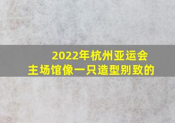 2022年杭州亚运会主场馆像一只造型别致的