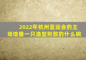 2022年杭州亚运会的主场馆像一只造型别致的什么碗