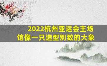 2022杭州亚运会主场馆像一只造型别致的大象