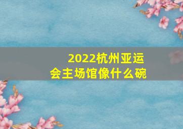 2022杭州亚运会主场馆像什么碗