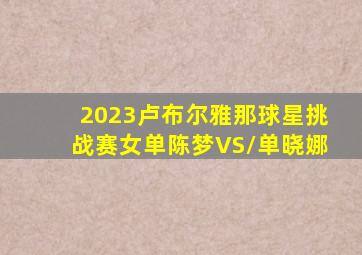 2023卢布尔雅那球星挑战赛女单陈梦VS/单晓娜