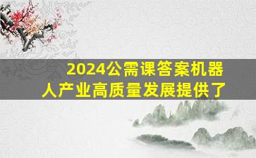 2024公需课答案机器人产业高质量发展提供了