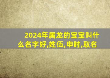 2024年属龙的宝宝叫什么名字好,姓伍,申时,取名