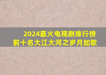 2024最火电视剧排行榜前十名大江大河之岁月如歌