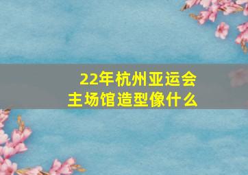 22年杭州亚运会主场馆造型像什么