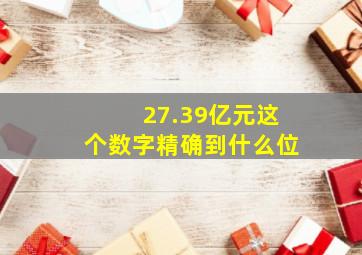 27.39亿元这个数字精确到什么位