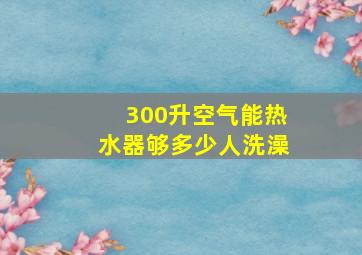 300升空气能热水器够多少人洗澡