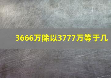 3666万除以3777万等于几