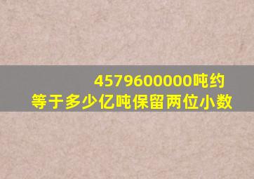 4579600000吨约等于多少亿吨保留两位小数