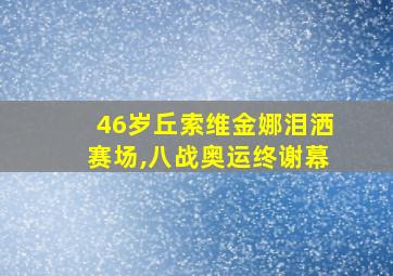 46岁丘索维金娜泪洒赛场,八战奥运终谢幕