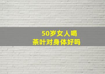 50岁女人喝茶叶对身体好吗