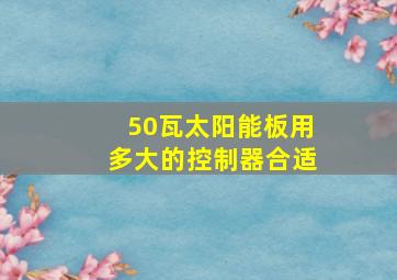 50瓦太阳能板用多大的控制器合适