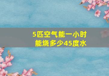 5匹空气能一小时能烧多少45度水