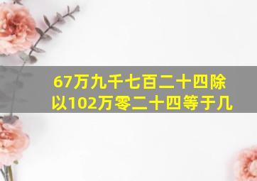 67万九千七百二十四除以102万零二十四等于几