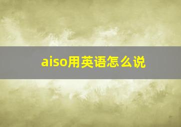 aiso用英语怎么说