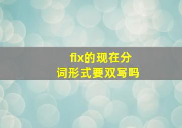 fix的现在分词形式要双写吗