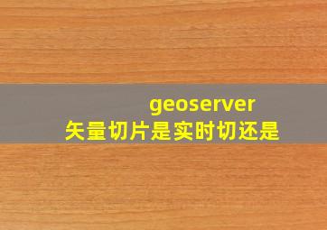 geoserver矢量切片是实时切还是