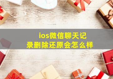 ios微信聊天记录删除还原会怎么样