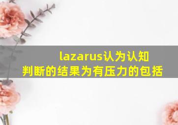 lazarus认为认知判断的结果为有压力的包括