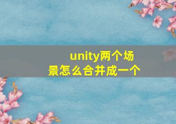 unity两个场景怎么合并成一个