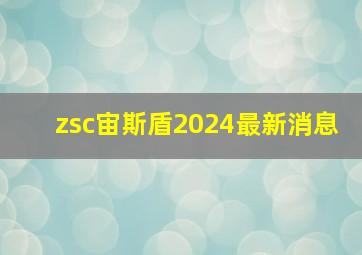 zsc宙斯盾2024最新消息