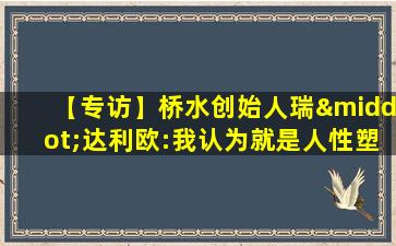 【专访】桥水创始人瑞·达利欧:我认为就是人性塑造了