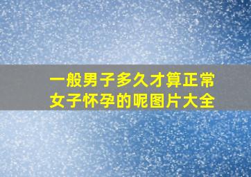 一般男子多久才算正常女子怀孕的呢图片大全