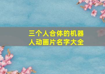 三个人合体的机器人动画片名字大全