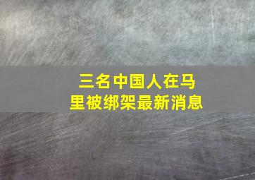 三名中国人在马里被绑架最新消息